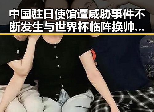 中国驻日使馆遭威胁事件不断发生与世界杯临阵换帅的反差局面