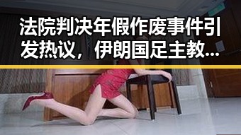 法院判决年假作废事件引发热议,伊朗国足主教练突被勒令离开美国引发争议