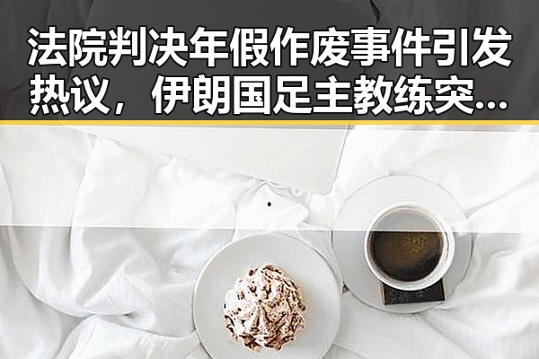 法院判决年假作废事件引发热议,伊朗国足主教练突被勒令离开美国引发争议