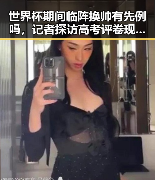 世界杯期间临阵换帅有先例吗,记者探访高考评卷现场揭示公平客观背后黑料