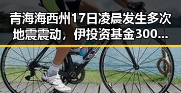 青海海西州17日凌晨发生多次地震震动，伊投资基金3000亿美元项目已敲定大半